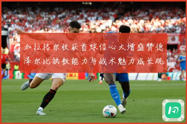 加拉格尔收获首球信心大增盛赞德泽尔比执教能力与战术魅力成长观察：最新赛事动态与深度分析