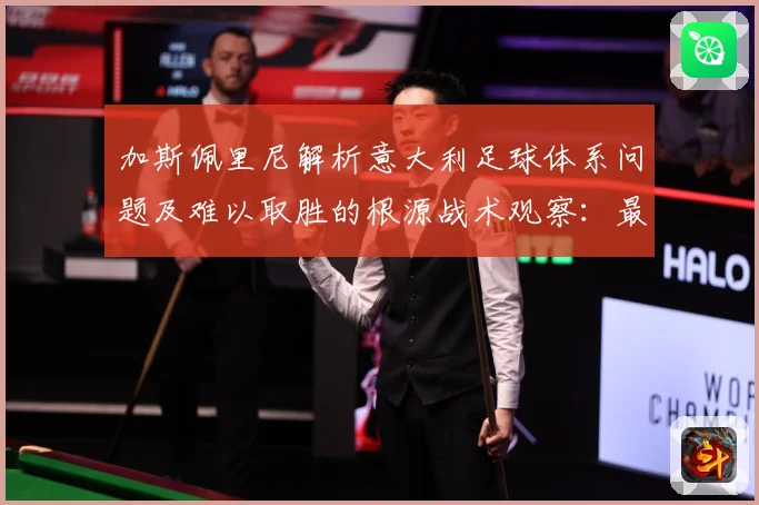 加斯佩里尼解析意大利足球体系问题及难以取胜的根源战术观察：最新赛事动态与深度分析