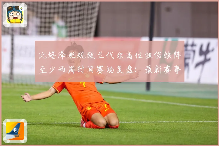 比塔泽犯规致兰代尔高位扭伤缺阵至少两周时间赛场复盘：最新赛事动态与深度分析