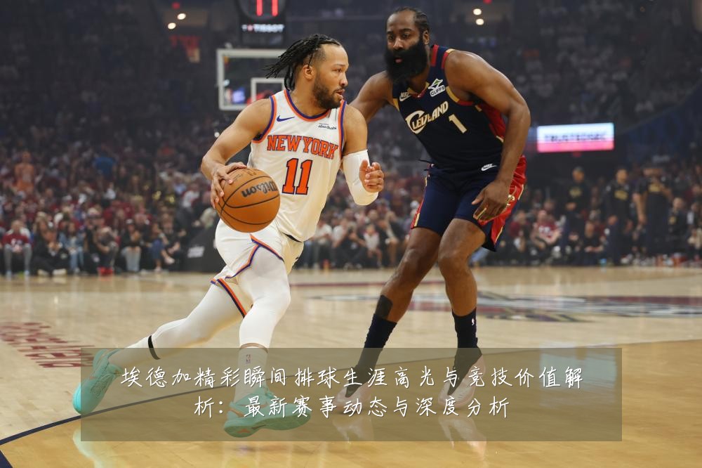 埃德加精彩瞬间排球生涯高光与竞技价值解析:最新赛事动态与深度分析